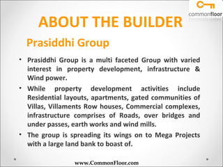 ABOUT THE BUILDER
  Prasiddhi Group
• Prasiddhi Group is a multi faceted Group with varied
  interest in property development, infrastructure &
  Wind power.
• While property development activities include
  Residential layouts, apartments, gated communities of
  Villas, Villaments Row houses, Commercial complexes,
  infrastructure comprises of Roads, over bridges and
  under passes, earth works and wind mills.
• The group is spreading its wings on to Mega Projects
  with a large land bank to boast of.

                www.CommonFloor.com
 