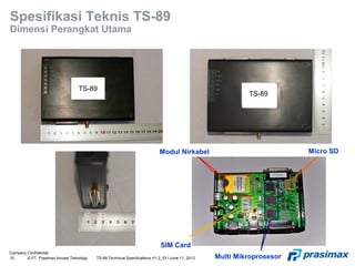 Company Confidential
10 © PT. Prasimax Inovasi Teknologi TS-89 Technical Specifications V1.2_ID / June 11, 2013
Spesifikasi Teknis TS-89
Dimensi Perangkat Utama
Modul Nirkabel Micro SD
Multi Mikroprosesor
SIM Card
TS-89
TS-89
 