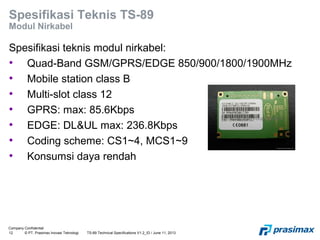 Company Confidential
12 © PT. Prasimax Inovasi Teknologi TS-89 Technical Specifications V1.2_ID / June 11, 2013
Spesifikasi Teknis TS-89
Modul Nirkabel
Spesifikasi teknis modul nirkabel:
• Quad-Band GSM/GPRS/EDGE 850/900/1800/1900MHz
• Mobile station class B
• Multi-slot class 12
• GPRS: max: 85.6Kbps
• EDGE: DL&UL max: 236.8Kbps
• Coding scheme: CS1~4, MCS1~9
• Konsumsi daya rendah
 