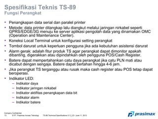 Company Confidential
13 © PT. Prasimax Inovasi Teknologi TS-89 Technical Specifications V1.2_ID / June 11, 2013
Spesifikasi Teknis TS-89
Fungsi Perangkat
• Penangkapan data serial dan paralel printer
• Metode: data printer ditangkap lalu diangkut melalui jaringan nirkabel seperti
GPRS/EDGE/3G menuju ke server aplikasi pengolah data yang dinamakan OMC
(Operation and Maintenance Center).
• Koneksi Local Terminal untuk konfigurasi setting perangkat
• Tombol darurat untuk keperluan pengguna jika ada kebutuhan asistensi darurat
• Alarm gerak: adalah fitur produk TS agar perangkat dapat dimonitor apakah
dibanting, digerakkan atau dipindahkan oleh pengguna POS/Cash Register.
• Batere dapat mempertahankan catu daya perangkat jika catu PLN mati atau
dicabut dengan sengaja. Batere dapat bertahan hingga 4-6 jam.
• Jika perangkat TS terganggu atau rusak maka cash register atau POS tetap dapat
beroperasi.
• Indikator LED:
– Indikator daya
– Indikator jaringan nirkabel
– Indikator aktifitas penangkapan data bit
– Indikator alarm
– Indikator batere
 