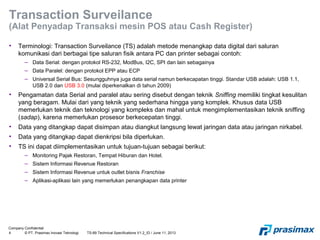 Company Confidential
4 © PT. Prasimax Inovasi Teknologi TS-89 Technical Specifications V1.2_ID / June 11, 2013
Transaction Surveilance
(Alat Penyadap Transaksi mesin POS atau Cash Register)
• Terminologi: Transaction Surveilance (TS) adalah metode menangkap data digital dari saluran
komunikasi dari berbagai tipe saluran fisik antara PC dan printer sebagai contoh:
– Data Serial: dengan protokol RS-232, ModBus, I2C, SPI dan lain sebagainya
– Data Paralel: dengan protokol EPP atau ECP
– Universal Serial Bus: Sesungguhnya juga data serial namun berkecapatan tinggi. Standar USB adalah: USB 1.1,
USB 2.0 dan USB 3.0 (mulai diperkenalkan di tahun 2009)
• Pengamatan data Serial and paralel atau sering disebut dengan teknik Sniffing memiliki tingkat kesulitan
yang beragam. Mulai dari yang teknik yang sederhana hingga yang komplek. Khusus data USB
memerlukan teknik dan teknologi yang kompleks dan mahal untuk mengimplementasikan teknik sniffing
(sadap), karena memerlukan prosesor berkecepatan tinggi.
• Data yang ditangkap dapat disimpan atau diangkut langsung lewat jaringan data atau jaringan nirkabel.
• Data yang ditangkap dapat dienkripsi bila diperlukan.
• TS ini dapat diimplementasikan untuk tujuan-tujuan sebagai berikut:
– Monitoring Pajak Restoran, Tempat Hiburan dan Hotel.
– Sistem Informasi Revenue Restoran
– Sistem Informasi Revenue untuk outlet bisnis Franchise
– Aplikasi-aplikasi lain yang memerlukan penangkapan data printer
 