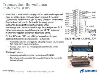 Company Confidential
5 © PT. Prasimax Inovasi Teknologi TS-89 Technical Specifications V1.2_ID / June 11, 2013
Transaction Surveilance
Printer Paralel (ECP)
• Mayoritas printer masih menggunakan saluran data paralel.
Saat ini kebanyakan menggunakan protokol Extended
Capabilities Port Protocol (ECP) yang didesain olehHewlett
Packard and Microsoft. Protokol ini menggunakan
tambahan perangkat keras (hardware) untuk
membangkitkan sinyal handshaking. Protokol paralel ECP
ini berbeda dengan pendahulunya yakni EPP, walaupun
memiliki kecepatan transmisi data yang sama.
• Protokol Paralel ECP memiliki beberapa keuntungan
apabila diimplementasikan untuk TS, karena:
– Availabilitas saluran, sehingga jika ada yang melepas saluran secara
fisik maka alarm dapat dibangkitkan.
– Adanya sinyal paper-out yang dapat dibangkitkan jika printer
bermasalah.
• Tantangan teknis:
– Kecepatan data lebih tinggi dari protokol serial RS-232C
– Memerlukan mikroprocessor berkecepatan tinggi untuk memonitor
data yang lewat.
 