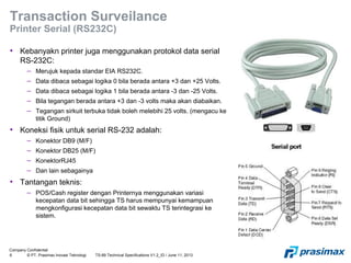 Company Confidential
6 © PT. Prasimax Inovasi Teknologi TS-89 Technical Specifications V1.2_ID / June 11, 2013
Transaction Surveilance
Printer Serial (RS232C)
• Kebanyakn printer juga menggunakan protokol data serial
RS-232C:
– Merujuk kepada standar EIA RS232C.
– Data dibaca sebagai logika 0 bila berada antara +3 dan +25 Volts.
– Data dibaca sebagai logika 1 bila berada antara -3 dan -25 Volts.
– Bila tegangan berada antara +3 dan -3 volts maka akan diabaikan.
– Tegangan sirkuit terbuka tidak boleh melebihi 25 volts. (mengacu ke
titik Ground)
• Koneksi fisik untuk serial RS-232 adalah:
– Konektor DB9 (M/F)
– Konektor DB25 (M/F)
– KonektorRJ45
– Dan lain sebagainya
• Tantangan teknis:
– POS/Cash register dengan Printernya menggunakan variasi
kecepatan data bit sehingga TS harus mempunyai kemampuan
mengkonfigurasi kecepatan data bit sewaktu TS terintegrasi ke
sistem.
 