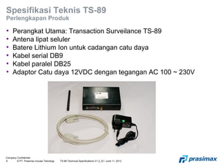 Company Confidential
9 © PT. Prasimax Inovasi Teknologi TS-89 Technical Specifications V1.2_ID / June 11, 2013
Spesifikasi Teknis TS-89
Perlengkapan Produk
• Perangkat Utama: Transaction Surveilance TS-89
• Antena lipat seluler
• Batere Lithium Ion untuk cadangan catu daya
• Kabel serial DB9
• Kabel paralel DB25
• Adaptor Catu daya 12VDC dengan tegangan AC 100 ~ 230V
 