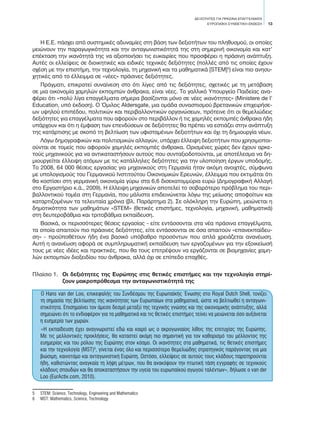 ΔΕΞΙΟΤΗΤΕΣ ΓΙΑ ΠΡΑΣΙΝΑ ΕΠΑΓΓΕΛΜΑΤΑ
EΥΡΩΠΑΪΚΗ ΣΥΝΘΕΤΙΚΗ ΕΚΘΕΣΗ 13
Η Ε.Ε. πάσχει από συστημικές αδυναμίες στη βάση των δεξιοτήτων του πληθυσμού, οι οποίες
μειώνουν την παραγωγικότητα και την ανταγωνιστικότητά της στη σημερινή οικονομία και κατ’
επέκταση την ικανότητά της να αξιοποιήσει τις ευκαιρίες που προσφέρει η πράσινη ανάπτυξη.
Αυτές οι ελλείψεις σε διοικητικές και ειδικές τεχνικές δεξιότητες (πολλές από τις οποίες έχουν
σχέση με την επιστήμη, την τεχνολογία, τη μηχανική και τα μαθηματικά [STEM]5
) είναι πιο ανησυ-
χητικές από το έλλειμμα σε «νέες» πράσινες δεξιότητες.
Πράγματι, επικρατεί συναίνεση στο ότι λίγες από τις δεξιότητες, σχετικές με τη μετάβαση
σε μια οικονομία χαμηλών εκπομπών άνθρακα, είναι νέες. Το γαλλικό Υπουργείο Παιδείας ανα-
φέρει ότι «πολύ λίγα επαγγέλματα σήμερα βασίζονται μόνο σε νέες ικανότητες» (Ministere de l’
Education, υπό έκδοση). Ο Όμιλος Aldersgate, μια ομάδα συνασπισμού βρετανικών επιχειρήσε-
ων υψηλού επιπέδου, πολιτικών και περιβαλλοντικών οργανώσεων, πρότεινε ότι οι θεμελιώδεις
δεξιότητες για επαγγέλματα που αφορούν στο περιβάλλον ή τις χαμηλές εκπομπές άνθρακα ήδη
υπάρχουν και ότι η έμφαση των επενδύσεων σε δεξιότητες θα πρέπει να εστιάζει στην ανάπτυξη
της κατάρτισης με σκοπό τη βελτίωση των υφισταμένων δεξιοτήτων και όχι τη δημιουργία νέων.
Λόγω δημογραφικών και πολιτισμικών αλλαγών, υπάρχει έλλειψη δεξιοτήτων που χρησιμοποι-
ούνται σε τομείς που αφορούν χαμηλές εκπομπές άνθρακα. Ορισμένες χώρες δεν έχουν αρκε-
τούς μηχανικούς για να αντικαταστήσουν αυτούς που συνταξιοδοτούνται, με αποτέλεσμα να δη-
μιουργείται έλλειψη ατόμων με τις κατάλληλες δεξιότητες για την υλοποίηση έργων υποδομής.
Το 2008, 64 000 θέσεις εργασίας για μηχανικούς στη Γερμανία ήταν ακόμη ανοιχτές, σύμφωνα
με υπολογισμούς του Γερμανικού Ινστιτούτου Οικονομικών Ερευνών, έλλειμμα που εκτιμάται ότι
θα κοστίσει στη γερμανική οικονομία γύρω στα 6,6 δισεκατομμύρια ευρώ (Δημογραφική Αλλαγή
στο Εργαστήριο κ.ά., 2009). Η έλλειψη μηχανικών αποτελεί το σοβαρότερο πρόβλημα του περι-
βαλλοντικού τομέα στη Γερμανία, που μάλιστα επιδεινώνεται λόγω της μείωσης αποφοίτων και
καταρτιζομένων τα τελευταία χρόνια (βλ. Παράρτημα 2). Σε ολόκληρη την Ευρώπη, μειώνεται η
δημοτικότητα των μαθημάτων «STEM» (θετικές επιστήμες, τεχνολογία, μηχανική, μαθηματικά)
στη δευτεροβάθμια και τριτοβάθμια εκπαίδευση.
Βασικά, οι περισσότερες θέσεις εργασίας - είτε εντάσσονται στα νέα πράσινα επαγγέλματα,
τα οποία απαιτούν πιο πράσινες δεξιότητες, είτε εντάσσονται σε όσα απαιτούν «επανεκπαίδευ-
ση» - προϋποθέτουν ήδη ένα βασικό υπόβαθρο προσόντων που απλά χρειάζεται ανανέωση.
Αυτή η ανανέωση αφορά σε συμπληρωματική εκπαίδευση των εργαζομένων για την εξοικείωσή
τους με νέες ιδέες και πρακτικές, που θα τους επιτρέψουν να εργάζονται σε βιομηχανίες χαμη-
λών εκπομπών διοξειδίου του άνθρακα, αλλά όχι σε επίπεδο επαχθές.
Πλαίσιο 1.	 Οι δεξιότητες της Ευρώπης στις θετικές επιστήμες και την τεχνολογία στηρί-
ζουν μακροπρόθεσμα την ανταγωνιστικότητά της
Ο Hans van der Loo, επικεφαλής του Συνδέσμου της Ευρωπαϊκής Ένωσης στο Royal Dutch Shell, τονίζει
τη σημασία της βελτίωσης της ικανότητας των Ευρωπαίων στα μαθηματικά, ώστε να βελτιωθεί η ανταγωνι-
στικότητα. Επισημαίνει τον άμεσο δεσμό μεταξύ της τεχνικής γνώσης και της οικονομικής ανάπτυξης, αλλά
σημειώνει ότι το ενδιαφέρον για τα μαθηματικά και τις θετικές επιστήμες τείνει να μειώνεται όσο αυξάνεται
η ευημερία των χωρών.
«Η εκπαίδευση έχει αναγνωριστεί εδώ και καιρό ως ο ακρογωνιαίος λίθος της επιτυχίας της Ευρώπης.
Με τις μελλοντικές προκλήσεις, θα καταστεί ακόμη πιο σημαντική για τον καθορισμό του μέλλοντος της
ευημερίας και του ρόλου της Ευρώπης στον κόσμο. Οι ικανότητες στα μαθηματικά, τις θετικές επιστήμες
και την τεχνολογία (MST)6
, γίνεται ένας όλο και περισσότερο θεμελιώδης στρατηγικός παράγοντας για μια
βιώσιμη, καινοτόμο και ανταγωνιστική Ευρώπη. Ωστόσο, ελλείψεις σε αυτούς τους κλάδους παρατηρούνται
ήδη, καθιστώντας αναγκαία τη λήψη μέτρων, που θα ανακόψουν την πτωτική τάση εγγραφής σε τεχνικούς
κλάδους σπουδών και θα αποκαταστήσουν την υγεία του ευρωπαϊκού αγωγού ταλέντων», δήλωσε ο van der
Loo (EurActiv.com, 2010).
5	 STEM: Science, Technology, Engineering and Mathematics
6	 MST: Mathematics, Science, Technology
 