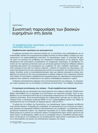 53
ΔΕΞΙΟΤΗΤΕΣ ΓΙΑ ΠΡΑΣΙΝΑ ΕΠΑΓΓΕΛΜΑΤΑ
EΥΡΩΠΑΪΚΗ ΣΥΝΘΕΤΙΚΗ ΕΚΘΕΣΗ
ΠΑΡΑΡΤΗΜΑ 1
Συνοπτική παρουσίαση των βασικών
ευρημάτων στη Δανία
Οι περιβαλλοντικές προκλήσεις, οι προτεραιότητες και οι στρατηγικές
ανάπτυξης δεξιοτήτων.
Περιβαλλοντικές προκλήσεις και προτεραιότητες
Η τρέχουσα προσοχή στην κλιματική αλλαγή και τις επιπτώσεις στην αναδιάρθρωση και τις
επακόλουθες αλλαγές στα επαγγελματικά προφίλ αποτελεί σε κάποιο βαθμό, συνέχεια των προ-
τεραιοτήτων των μακροπρόθεσμων πολιτικών. Οι περισσότεροι τομείς, τα τελευταία 30 χρό-
νια, έχουν την εμπειρία της μεταβολής των υπαρχόντων επαγγελμάτων σε πιο πράσινα, συχνά
οδηγούμενοι από κανονισμούς και βασισμένοι σε υπάρχουσες τεχνολογίες. Οι πρόσφατες πο-
λιτικές για την ταχύτερη μετακίνηση προς μια οικονομία χαμηλών εκπομπών άνθρακα εισάγουν
περαιτέρω βελτιώσεις στα επαγγέλματα και η εμφάνιση της νέας «καθαρής τεχνολογίας» - μια
πολύ ευρύτερη έννοια από την πράσινη στόχευση - οδηγούν σε σύγκλιση των τεχνολογίων, που
συχνά συμπληρώνεται από νέα επιχειρηματικά μοντέλα και συνεργασίες που οδηγούνται από την
αγορά. Συνολικά, αυτός ο επαναπροσανατολισμός προς μια πράσινη οικονομία (ο οποίος ανα-
φέρεται στο γεγονός ότι δεν είναι νέο φαινόμενο η πράσινη στόχευση στην ενεργειακή πολιτική)
είναι πιθανό να συνεπάγεται περιβαλλοντικό προσανατολισμό των υφιστάμενων επαγγελμάτων,
εμφάνιση νέων πράσινων επαγγελμάτων και πράσινη αναδιάρθρωση ορισμένων τομέων.
Οι βασικές προτεραιότητες αφορούν στην αποτελεσματικότητα της ενέργειας, τις ανανεώσι-
μες πηγές ενέργειας και την υποστήριξη της Έρευνας και Ανάπτυξης15
στις καθαρές τεχνολογίες.
Η στρατηγική ανταπόκρισης στις ανάγκες - Γενική περιβαλλοντική στρατηγική
Η κυβέρνηση έχει μια στρατηγική που επικεντρώνεται στην πράσινη ανάπτυξη, δηλαδή κατα-
βάλλει προσπάθειες για το μετριασμό των επιπτώσεων της κλιματικής αλλαγής, ώστε να συμ-
βαδίζουν με την οικονομική ανάπτυξη και τη δημιουργία επαγγελμάτων στο πλαίσιο βιομηχανιών
πράσινης ανάπτυξης. Αυτό αντικατοπτρίζεται στις κυβερνητικές πολιτικές για το κλίμα και την
ενέργεια όπως η ενεργειακή συμφωνία (2008-11) και η μακροπρόθεσμη μελέτη που τέθηκε σε
προτεραιότητα για τις επενδύσεις σε δημόσια έρευνα, «έρευνα 2015».
Τα μέτρα για την αύξηση των δυνατοτήτων των ανανεώσιμων πηγών ενέργειας εστιάζονται
στην αιολική ενέργεια, τη βιομάζα και το βιοαέριο. Οι προτεραιότητες και τα μέτρα για ενεργει-
ακές μειώσεις και ενεργειακή απόδοση επικεντρώνονται στις μεταφορές, τις κατασκευές και τη
μετασκευή/ ανακαίνιση κτιρίων, την ενεργειακή τεχνολογία και τις λύσεις καθαρής τεχνολογίας.
Ειδικά μέτρα για τη μείωση των εκπομπών αερίων του θερμοκηπίου έχουν επίσης οριστεί για μια
σειρά τομέων της βιομηχανίας, καθώς και για τις μεταφορές (όπως η προώθηση λιγότερο ρυπο-
γόνων αυτοκινήτων), την οικοδομή και τον κατασκευαστικό τομέα (όπως η στρατηγική του 2009
που επικεντρώθηκε στη μείωση της κατανάλωσης ενέργειας στα κτίρια).
15	 Στο αρχικό: R&D = Research & Development
 