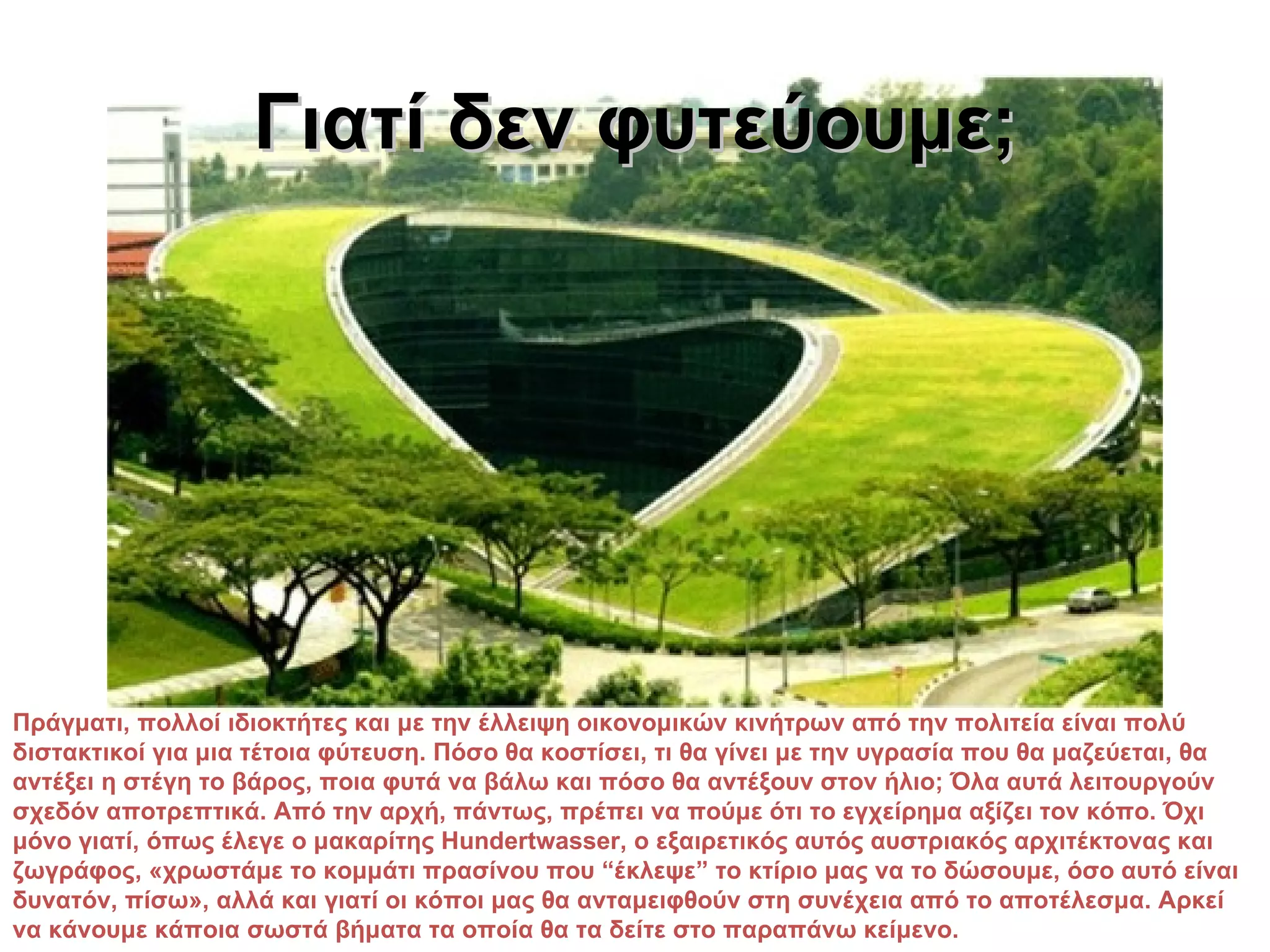 Γιατί δεν φυτεύουμε;




Πράγματι, πολλοί ιδιοκτήτες και με την έλλειψη οικονομικών κινήτρων από την πολιτεία είναι πολύ
διστακτικοί για μια τέτοια φύτευση. Πόσο θα κοστίσει, τι θα γίνει με την υγρασία που θα μαζεύεται, θα
αντέξει η στέγη το βάρος, ποια φυτά να βάλω και πόσο θα αντέξουν στον ήλιο; Όλα αυτά λειτουργούν
σχεδόν αποτρεπτικά. Από την αρχή, πάντως, πρέπει να πούμε ότι το εγχείρημα αξίζει τον κόπο. Όχι
μόνο γιατί, όπως έλεγε ο μακαρίτης Hundertwasser, ο εξαιρετικός αυτός αυστριακός αρχιτέκτονας και
ζωγράφος, «χρωστάμε το κομμάτι πρασίνου που “έκλεψε” το κτίριο μας να το δώσουμε, όσο αυτό είναι
δυνατόν, πίσω», αλλά και γιατί οι κόποι μας θα ανταμειφθούν στη συνέχεια από το αποτέλεσμα. Αρκεί
να κάνουμε κάποια σωστά βήματα τα οποία θα τα δείτε στο παραπάνω κείμενο.
 