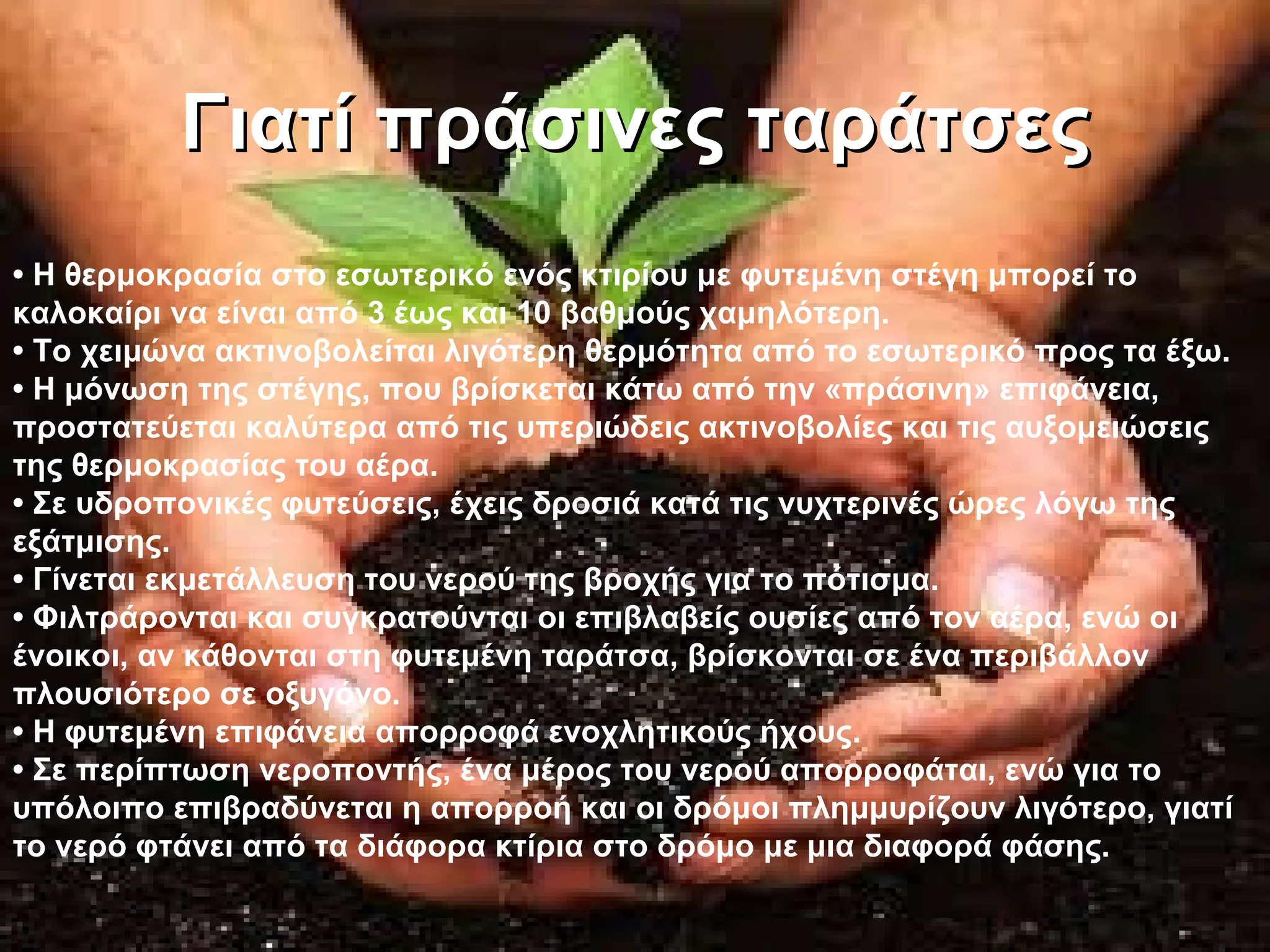 Γιατί πράσινες ταράτσες
• Η θερμοκρασία στο εσωτερικό ενός κτιρίου με φυτεμένη στέγη μπορεί το
καλοκαίρι να είναι από 3 έως και 10 βαθμούς χαμηλότερη.
• Το χειμώνα ακτινοβολείται λιγότερη θερμότητα από το εσωτερικό προς τα έξω.
• Η μόνωση της στέγης, που βρίσκεται κάτω από την «πράσινη» επιφάνεια,
προστατεύεται καλύτερα από τις υπεριώδεις ακτινοβολίες και τις αυξομειώσεις
της θερμοκρασίας του αέρα.
• Σε υδροπονικές φυτεύσεις, έχεις δροσιά κατά τις νυχτερινές ώρες λόγω της
εξάτμισης.
• Γίνεται εκμετάλλευση του νερού της βροχής για το πότισμα.
• Φιλτράρονται και συγκρατούνται οι επιβλαβείς ουσίες από τον αέρα, ενώ οι
ένοικοι, αν κάθονται στη φυτεμένη ταράτσα, βρίσκονται σε ένα περιβάλλον
πλουσιότερο σε οξυγόνο.
• Η φυτεμένη επιφάνεια απορροφά ενοχλητικούς ήχους.
• Σε περίπτωση νεροποντής, ένα μέρος του νερού απορροφάται, ενώ για το
υπόλοιπο επιβραδύνεται η απορροή και οι δρόμοι πλημμυρίζουν λιγότερο, γιατί
το νερό φτάνει από τα διάφορα κτίρια στο δρόμο με μια διαφορά φάσης.
 