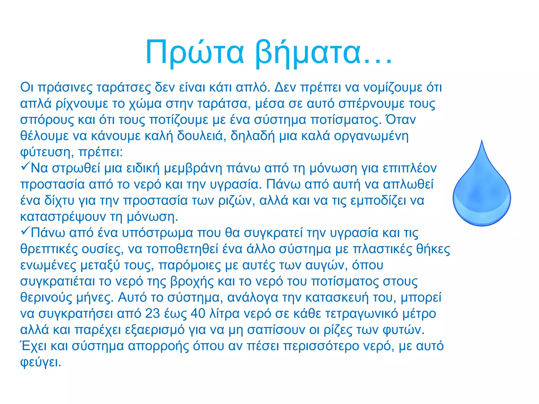 Πρώτα βήματα…
Οι πράσινες ταράτσες δεν είναι κάτι απλό. Δεν πρέπει να νομίζουμε ότι
απλά ρίχνουμε το χώμα στην ταράτσα, μέσα σε αυτό σπέρνουμε τους
σπόρους και ότι τους ποτίζουμε με ένα σύστημα ποτίσματος. Όταν
θέλουμε να κάνουμε καλή δουλειά, δηλαδή μια καλά οργανωμένη
φύτευση, πρέπει:
Να στρωθεί μια ειδική μεμβράνη πάνω από τη μόνωση για επιπλέον
προστασία από το νερό και την υγρασία. Πάνω από αυτή να απλωθεί
ένα δίχτυ για την προστασία των ριζών, αλλά και να τις εμποδίζει να
καταστρέψουν τη μόνωση.
Πάνω από ένα υπόστρωμα που θα συγκρατεί την υγρασία και τις
θρεπτικές ουσίες, να τοποθετηθεί ένα άλλο σύστημα με πλαστικές θήκες
ενωμένες μεταξύ τους, παρόμοιες με αυτές των αυγών, όπου
συγκρατιέται το νερό της βροχής και το νερό του ποτίσματος στους
θερινούς μήνες. Αυτό το σύστημα, ανάλογα την κατασκευή του, μπορεί
να συγκρατήσει από 23 έως 40 λίτρα νερό σε κάθε τετραγωνικό μέτρο
αλλά και παρέχει εξαερισμό για να μη σαπίσουν οι ρίζες των φυτών.
Έχει και σύστημα απορροής όπου αν πέσει περισσότερο νερό, με αυτό
φεύγει.
 