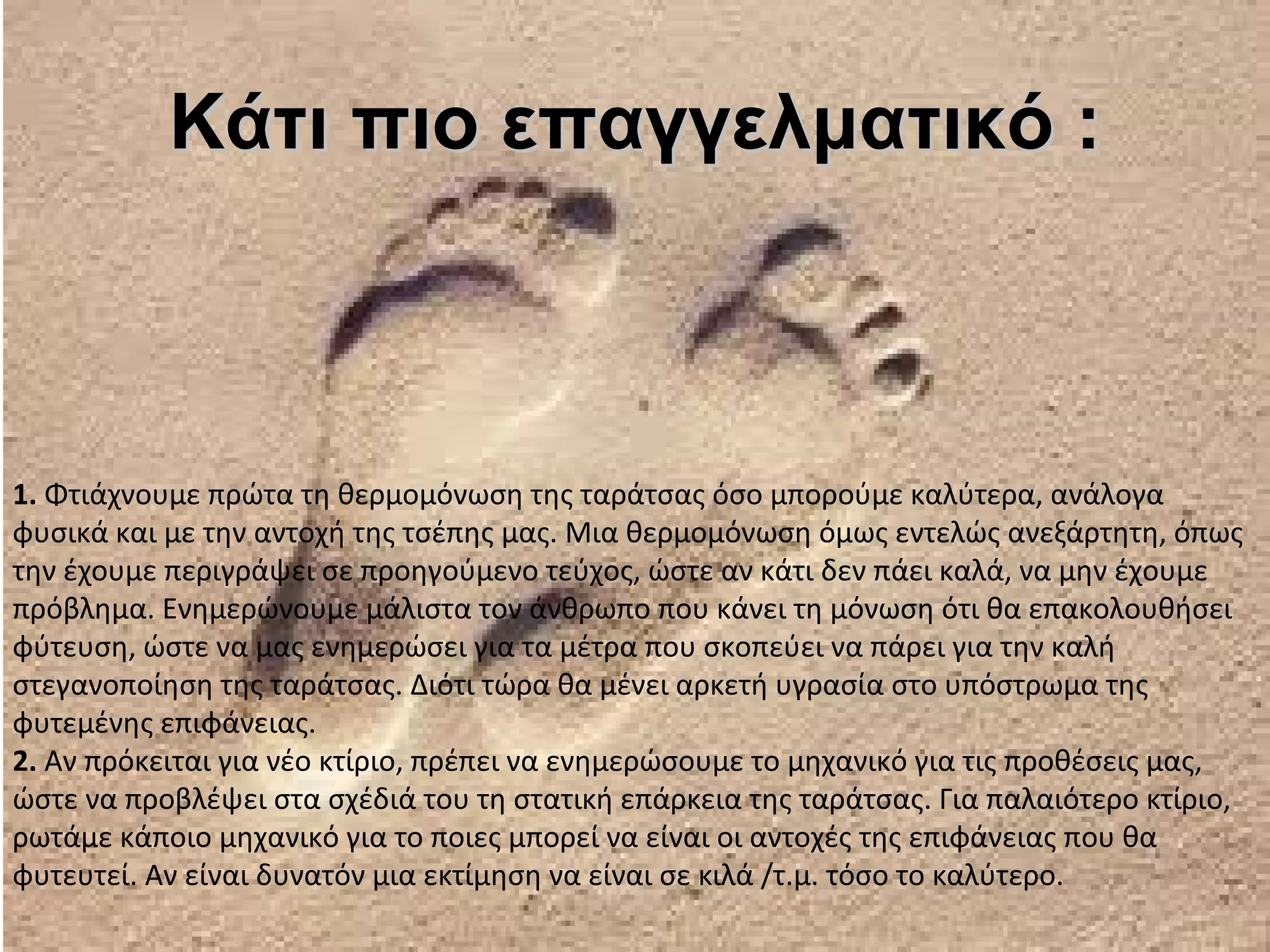 Κάτι πιο επαγγελματικό :



1. Φτιάχνουμε πρώτα τη θερμομόνωση της ταράτσας όσο μπορούμε καλύτερα, ανάλογα
φυσικά και με την αντοχή της τσέπης μας. Μια θερμομόνωση όμως εντελώς ανεξάρτητη, όπως
την έχουμε περιγράψει σε προηγούμενο τεύχος, ώστε αν κάτι δεν πάει καλά, να μην έχουμε
πρόβλημα. Ενημερώνουμε μάλιστα τον άνθρωπο που κάνει τη μόνωση ότι θα επακολουθήσει
φύτευση, ώστε να μας ενημερώσει για τα μέτρα που σκοπεύει να πάρει για την καλή
στεγανοποίηση της ταράτσας. Διότι τώρα θα μένει αρκετή υγρασία στο υπόστρωμα της
φυτεμένης επιφάνειας.
2. Αν πρόκειται για νέο κτίριο, πρέπει να ενημερώσουμε το μηχανικό για τις προθέσεις μας,
ώστε να προβλέψει στα σχέδιά του τη στατική επάρκεια της ταράτσας. Για παλαιότερο κτίριο,
ρωτάμε κάποιο μηχανικό για το ποιες μπορεί να είναι οι αντοχές της επιφάνειας που θα
φυτευτεί. Αν είναι δυνατόν μια εκτίμηση να είναι σε κιλά /τ.μ. τόσο το καλύτερο.
 