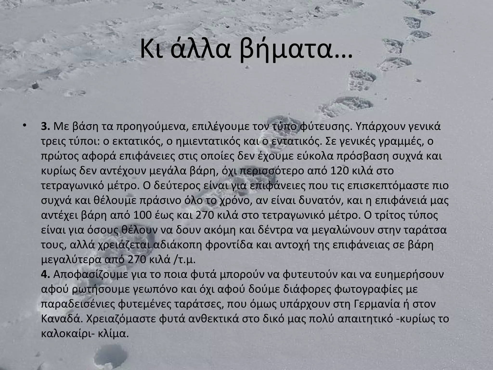 Κι άλλα βήματα…

•   3. Με βάση τα προηγούμενα, επιλέγουμε τον τύπο φύτευσης. Υπάρχουν γενικά
    τρεις τύποι: ο εκτατικός, ο ημιεντατικός και ο εντατικός. Σε γενικές γραμμές, ο
    πρώτος αφορά επιφάνειες στις οποίες δεν έχουμε εύκολα πρόσβαση συχνά και
    κυρίως δεν αντέχουν μεγάλα βάρη, όχι περισσότερο από 120 κιλά στο
    τετραγωνικό μέτρο. O δεύτερος είναι για επιφάνειες που τις επισκεπτόμαστε πιο
    συχνά και θέλουμε πράσινο όλο το χρόνο, αν είναι δυνατόν, και η επιφάνειά μας
    αντέχει βάρη από 100 έως και 270 κιλά στο τετραγωνικό μέτρο. O τρίτος τύπος
    είναι για όσους θέλουν να δουν ακόμη και δέντρα να μεγαλώνουν στην ταράτσα
    τους, αλλά χρειάζεται αδιάκοπη φροντίδα και αντοχή της επιφάνειας σε βάρη
    μεγαλύτερα από 270 κιλά /τ.μ.
    4. Αποφασίζουμε για το ποια φυτά μπορούν να φυτευτούν και να ευημερήσουν
    αφού ρωτήσουμε γεωπόνο και όχι αφού δούμε διάφορες φωτογραφίες με
    παραδεισένιες φυτεμένες ταράτσες, που όμως υπάρχουν στη Γερμανία ή στον
    Καναδά. Χρειαζόμαστε φυτά ανθεκτικά στο δικό μας πολύ απαιτητικό -κυρίως το
    καλοκαίρι- κλίμα.
 