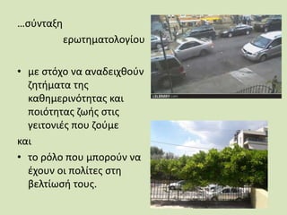 …σύνταξη
ερωτηματολογίου
• με στόχο να αναδειχθούν
ζητήματα της
καθημερινότητας και
ποιότητας ζωής στις
γειτονιές που ζούμε
και
• το ρόλο που μπορούν να
έχουν οι πολίτες στη
βελτίωσή τους.
 