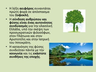 • Η λέξη αειφόρος συναντάται
πρώτη φορά σε απόσπασμα
του Σοφοκλή.
• Η σύνδεση ανθρώπου και
φύσης είναι ένας αυτονόητος
συνδυασμός για την κλασσική
Ελλάδα, υπό την σκέψη των
προσωκρατικών φιλοσόφων,
στον Πλάτωνα και στον
Αριστοτέλη και στην Ιατρική
του Ιπποκράτη.
• Η κατανόηση της φύσης
συνδεόταν πάντα με την
κοινωνία και τις εκάστοτε
συνθήκες της εποχής.
 