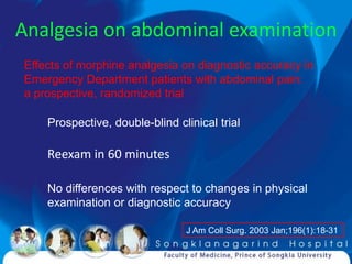 Analgesia on abdominal examination
Effects of morphine analgesia on diagnostic accuracy in
Emergency Department patients with abdominal pain:
a prospective, randomized trial

    Prospective, double-blind clinical trial

    Reexam in 60 minutes

    No differences with respect to changes in physical
    examination or diagnostic accuracy

                                J Am Coll Surg. 2003 Jan;196(1):18-31
 