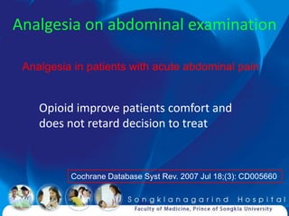 Analgesia on abdominal examination

 Analgesia in patients with acute abdominal pain


    Opioid improve patients comfort and
    does not retard decision to treat



          Cochrane Database Syst Rev. 2007 Jul 18;(3): CD005660
 