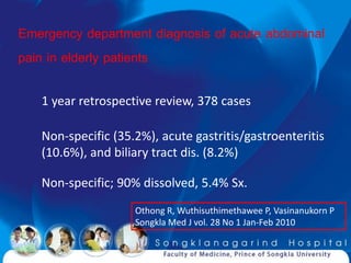 Emergency department diagnosis of acute abdominal
pain in elderly patients

   1 year retrospective review, 378 cases

   Non-specific (35.2%), acute gastritis/gastroenteritis
   (10.6%), and biliary tract dis. (8.2%)

   Non-specific; 90% dissolved, 5.4% Sx.
                    Othong R, Wuthisuthimethawee P, Vasinanukorn P
                    Songkla Med J vol. 28 No 1 Jan-Feb 2010
 