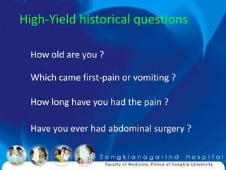 High-Yield historical questions

  How old are you ?

  Which came first-pain or vomiting ?

  How long have you had the pain ?

  Have you ever had abdominal surgery ?
 