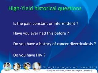 High-Yield historical questions

  Is the pain constant or intermittent ?

  Have you ever had this before ?

  Do you have a history of cancer diverticulosis ?

  Do you have HIV ?
 