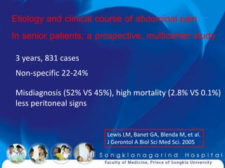 Etiology and clinical course of abdominal pain
In senior patients; a prospective, multicenter study
3 years, 831 cases
Non-specific 22-24%

Misdiagnosis (52% VS 45%), high mortality (2.8% VS 0.1%)
less peritoneal signs


                         Lewis LM, Banet GA, Blenda M, et al.
                         J Gerontol A Biol Sci Med Sci. 2005
 