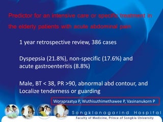 Predictor for an intensive care or specific treatment in
the elderly patients with acute abdominal pain
    1 year retrospective review, 386 cases

    Dyspepsia (21.8%), non-specific (17.6%) and
    acute gastroenteritis (8.8%)

    Male, BT < 38, PR >90, abnormal abd contour, and
    Localize tenderness or guarding
                 Worapraatya P, Wuthisuthimethawee P, Vasinanukorn P
 