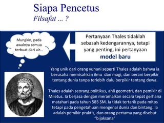 Siapa Pencetus
Filsafat ... ?
Mungkin, pada
awalnya semua
terbuat dari air...
Pertanyaan Thales tidaklah
sebasah kedengarannya, tetapi
yang penting, ini pertanyaan
model baru
Yang unik dari orang yunani seperti Thales adalah bahwa ia
berusaha memisahkan ilmu dan magi, dan berani berpikir
tentang dunia tanpa terlebih dulu berpikir tentang dewa.
Thales adalah seorang politikus, ahli geometri, dan pemikir di
Miletus. Ia berjasa dengan meramalkan secara tepat gerhana
matahari pada tahun 585 SM. Ia tidak tertarik pada mitos
tetapi pada pengetahuan mengenai dunia dan bintang. Ia
adalah pemikir praktis, dan orang pertama yang disebut
“bijaksana”
 