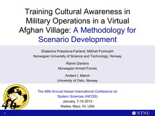 Training Cultural Awareness in
      Military Operations in a Virtual
    Afghan Village: A Methodology for
          Scenario Development
            Ekaterina Prasolova-Førland, Mikhail Fominykh
        Norwegian University of Science and Technology, Norway

                           Ramin Darisiro
                       Norwegian Armed Forces

                           Anders I. Mørch
                      University of Oslo, Norway


          The 46th Annual Hawaii International Conference on
                      System Sciences (HICSS)
                         January, 7-10 2013
                       Wailea, Maui, HI, USA
1
 