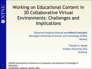Working on Educational Content in 3D Collaborative Virtual Environments: Challenges and Implications Ekaterina Prasolova-Førland and  Mikhail Fominykh Norwegian University of Science and Technology (NTNU) Norway Theodor G. Wyeld Flinders University (FU) Australia IASTED International Conference on Computers and Advanced Technology in Education 25.08.2010. Lahaina, Hawaii, USA 