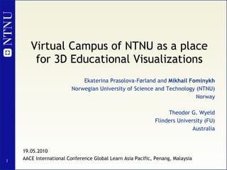 Virtual Campus of NTNU as a place for 3D Educational Visualizations Ekaterina Prasolova-Førland and  Mikhail Fominykh Norwegian University of Science and Technology (NTNU) Norway Theodor G. Wyeld Flinders University (FU) Australia 19.05.2010 AACE International Conference Global Learn Asia Pacific, Penang, Malaysia 