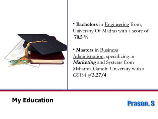 My Education Bachelors  in   Engineering  from, University Of Madras with a score of  70.5 % Masters  in  Business Administration , specializing in  Marketing  and Systems from Mahatma Gandhi University with a  CGPA of  3.27/4 