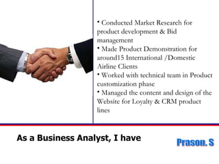 As a Business Analyst, I have  Conducted Market Research for product development & Bid management Made Product Demonstration for around15 International /Domestic Airline Clients  Worked with technical team in Product customization phase Managed the content and design of the Website for Loyalty & CRM product lines 