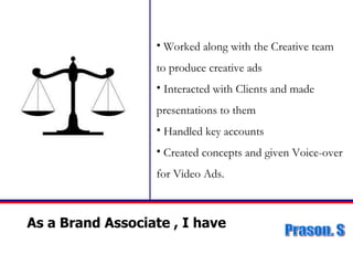 As a Brand Associate , I have  Worked along with the Creative team to produce creative ads Interacted with Clients and made  presentations to them Handled key accounts Created concepts and given Voice-over for Video Ads. 