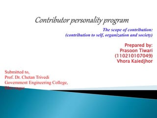 The scope of contribution: 
(contribution to self, organization and society) 
Prepared by: 
Prasoon Tiwari 
(110210107049) 
Vhora Kaiedjhor 
Submitted to, 
Prof. Dr. Chetan Trivedi 
Government Engineering College, 
Bhavnagar 
 