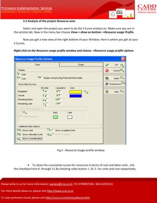 2.2 Analysis of the project Resource wise
Select and open the project you want to do the S Curve analysis on. Make sure you are in
the activity tab. Now in the menu bar choose View-> show on bottom ->Resource usage Profile.
Now you get a new view at the right bottom of your Window. Here is where you get all your
S Curves.
Right click on the Resource usage profile window and choose ->Resource usage profile options
Fig 2 : Resource Usage profile window
To show the cumulative curves for resources in terms of cost and labor units , tick
the checkbox from 8. through 11.By checking radio button 1. Or 2. For units and cost respectively.
 