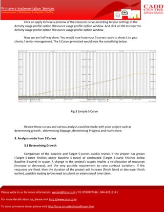 Click on apply to have a preview of the resource curve according to your settings in the
Activity usage profile option /Resource usage profile option window. And click on OK to close the
Activity usage profile option /Resource usage profile option window.
Now we are half way done. You would now have your S curves ready to show it to your
clients / senior management. The S Curve generated would look like something below.
Fig 3 Sample S Curve
Review those curves and various analysis could be made with your project such as
determining growth , determining Slippage ,determining Progress and many more.
3. Analysis made from S Curves
3.1 Determining Growth
Comparison of the Baseline and Target S-curves quickly reveals if the project has grown
(Target S-curve finishes above Baseline S-curve) or contracted (Target S-curve finishes below
Baseline S-curve) in scope. A change in the project's scopes implies a re-allocation of resources
(increase or decrease), and the very possible requirement to raise contract variations. If the
resources are fixed, then the duration of the project will increase (finish later) or decrease (finish
earlier), possibly leading to the need to submit an extension of time claim.
 