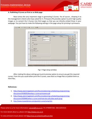 4. Publishing S Curves as Print or as Web page
Now comes the very important stage in generating S Curves. Yes of course , showing it to
the management /clients who have asked for it. Primavera P6 provides option to print high quality
images or to convert the S Curves into html pages so that you can directly embed those in your
webpage. You just have to make the following settings in the page setup for printing in primavera.
Fig 7. Page setup window
After making the above settings go to print preview option to ensure you get the required
curves. From this you could either print the S curves, save them as Image files or publish them as
Html files.
References:
1. http://www.planningplanet.com/forums/planning-scheduling-programming-
discussion/416820/develop-s-curve-primavera-p6
2. http://www.planningplanet.com/forums/planning-scheduling-programming-
discussion/502846/what-s-curve-and-how-do-calculate-work-prog
3. http://www.maxwideman.com/guests/s-curve/using.htm
 