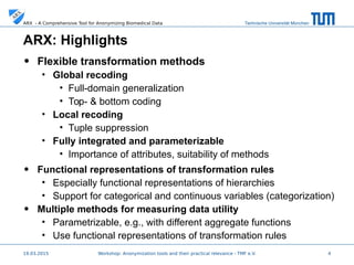 Technische Universität MünchenARX - A Comprehensive Tool for Anonymizing Biomedical Data
ARX: Highlights
• Flexible transformation methods
• Global recoding
• Full-domain generalization
• Top- & bottom coding
• Local recoding
• Tuple suppression
• Fully integrated and parameterizable
• Importance of attributes, suitability of methods
• Functional representations of transformation rules
• Especially functional representations of hierarchies
• Support for categorical and continuous variables (categorization)
• Multiple methods for measuring data utility
• Parametrizable, e.g., with different aggregate functions
• Use functional representations of transformation rules
19.03.2015 4
 