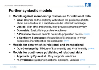 Technische Universität München
Further syntactic models
• Models against membership disclosure for relational data
• Goal: Bounds on the certainty with which the presence of data
about an individual in a database can be inferred via linkage
• Upside: With strict thresholds, they provide semantic privacy
• Downside: Basically impossible to achieve
• δ-Presence: Relates sample counts to population counts
• c-Confident δ-presence: Relaxation of δ-presence in which
population characteristics are estimated
• Models for data which is relational and transactional
• (k, km
)-Anonymity: Mixture of k-anonymity and km
-anonymity
• Models for continuous publishing of relational data
• Approach by Byun et al.: Only supports insertions
• m-Invariance: Supports insertions, deletions, updates
1019.03.2015
[NAC07]
[NC10]
[TMK08]
[XT07]
An overview of methods for data anonymization
 