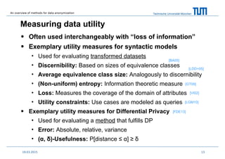 Technische Universität München
Measuring data utility
• Often used interchangeably with “loss of information”
• Exemplary utility measures for syntactic models
• Used for evaluating transformed datasets
• Discernibility: Based on sizes of equivalence classes
• Average equivalence class size: Analogously to discernibility
• (Non-uniform) entropy: Information theoretic measure
• Loss: Measures the coverage of the domain of attributes
• Utility constraints: Use cases are modeled as queries
• Exemplary utility measures for Differential Privacy
• Used for evaluating a method that fulfills DP
• Error: Absolute, relative, variance
• (α, δ)-Usefulness: P[distance ≤ α] ≥ δ
1319.03.2015
[BA05]
[LDD+05]
[GT09]
[LGM10]
[VI02]
[FDE13]
An overview of methods for data anonymization
 