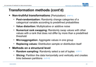 Technische Universität München
Transformation methods (cont'd)
• Non-truthful transformations (Pertubation)
• Post-randomization: Randomly change categories of a
categorical variable according to predefined probabilities
• Value distortion: Multiplicative or additive noise
• Numerical rank swapping: Randomly swap values with other
values with a rank that does not differ by more than a predefined
threshold
• Microaggregation: Aggregate values in one group
• Replacing values: Distribution sample or distribution itself
• Methods on a structural level
• Random sampling: Randomly select a set of tuples
• Slicing: Partition the data horizontally and vertically and creates
links between partitions
1519.03.2015
[FWF11]
[LLZ+12]
[LQS11]
An overview of methods for data anonymization
 
