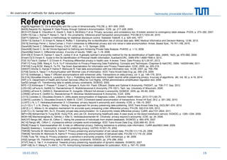 Technische Universität München
References[Agg05] Aggarwal CC. On k-anonymity and the curse of dimensionality. PVLDB, p. 901–909, 2005.
[BA05] Bayardo RJ, Agrawal R. Data Privacy through Optimal k-Anonymization. ICDE. pp. 217–228, 2005.
[BCD+07] Barak B, Chaudhuri K, Dwork C, Kale S, McSherry F et al. Privacy, accuracy, and consistency too: A holistic solution to contingency table release. PODS, p. 273–282, 2007.
[CKR+10] Cao J, Karras P, Raïssi C, Tan K. rho-uncertainty: inference-proof transaction anonymization. PVLDB;3(1):1033–44. 2010.
[Dal77] Dalenius T. Towards a methodology for statistical disclosure control. Statistisk Tidskrift, 5, p. 429–444, 1977.
[DEN+12] Dankar F, El Emam K, Neisa A, Roffey T. Estimating the re-identification risk of clinical data sets. BMC Medical Informatics and Decision Making, 12:66, 2012.
[DS15] Domingo-Ferrer J, Soria-Comas J. From t-closeness to differential privacy and vice versa in data anonymization. Knowl.-Based Syst., 74:151–158, 2015.
[Dwork06] Dwork C. Differential Privacy. ICALP; 4052, pp. 1–12. Springer, 2006.
[Dwork08] Dwork C. An Ad Omnia Approach to Defining and Achieving Private Data Analysis. PinKDD, p. 1-13, 2008.
[Dwork08a] Dwork C. Differential privacy: A survey of results. TAMC. pp. 1–19, 2008.
[EDI+09] El Emam K, Dankar F, Issa R, Jonker E et al. A globally optimal k-anonymity method for the de-identification of health data. JAMIA, 16(5), pp. 670–682, 2009.
[Emam13] El Emam K. Guide to the De-Identification of Personal Health Information. Auerbach/CRC, ISBN 978-1-4665-7906-4, 2013.
[FDE13] Fida K, Dankar F, El Emam K. Practicing differential privacy in health care: A review. Trans. Data Privacy, 6(1):35–67, 2013.
[FWF11] Fung CMB, Wang K, Fu A, Yu P. Introduction to Privacy-Preserving Data Publishing: Concepts and Techniques. Chapman & Hall/CRC, ISBN: 1420091484, 2011.
[FWY05] Fung BCM, Wang K, Yu PS. Top-Down Specialization for Information and Privacy Preservation. ICDE, 2005, pp. 205–216.
[GKK07] Ghinita G, Karras P, Kalnis P, Mamoulis N. Fast data anonymization with low information loss. VLDB, 2007, pp. 758–769.
[GT09] Gionis A, Tassa T. k-Anonymization with Minimal Loss of Information. IEEE Trans Knowl Data Eng, pp. 206–219, 2009.
[GT10] Goldberger J, Tassa T. Efficient anonymizations with enhanced utility. Transactions on data privacy, vol. 3, pp. 149–175, 2010.
[GLS14] Gkoulalas-Divanis A, Loukides G, Sun J. Publishing data from electronic health records while preserving privacy: A survey of algorithms. JBI, Vol. 50, p. 4-19, 2014
[HIP] U.S. Department of Health and Human Services Office for Civil Rights. HIPAA administrative simplification regulation text; 2006.
[Iye02] Iyengar VS. Transforming data to satisfy privacy constraints. SIGKDD, 2002.
[KPE+12] Kohlmayer F, Prasser F, Eckert C, Kemper A, Kuhn KA. Flash: Efficient, Stable and Optimal K-Anonymity. PASSAT., pp. 708–717, Sep. 2012.
[LDD+05] LeFevre K, DeWitt DJ, Ramakrishnan R. Multidimensional K-Anonymity (TR-1521). Tech. rep. University of Wisconsin, 2005.
[LDR05] LeFevre K, DeWitt D, Ramakrishnan R. Incognito: Efficient full-domain k-anonymity. SIGMOD. 2005, pp. 49–60, 2005.
[LDR06] LeFevre K, DeWitt DJ, Ramakrishnan R. Mondrian Multidimensional K-Anonymity. ICDE, 2006.
[LG13] Loukides G, Gkoulalas-Divanis A. Utility-aware anonymization of diagnosis codes. J Biomed Health Inform. 2013;17(1):60–70.
[LGM10] Loukides G, Gkoulalas-Divanis A, Malin B, COAT: COnstraint-based anonymization of transactions. Knowl Inf Syst, 28:2, p. 251–282, 2010.
[LLV07] Li N, Li T, Venkatasubramanian S. t-Closeness: privacy beyond k-anonymity and l-diversity. ICDE; p. 106–15. 2007.
[LLZ+12] Li T, Li N, Zhang J, Molloy I. Slicing: A new approach for privacy preserving data publishing. IEEE Trans Knowl Data Eng, 24(3):561–574, 2012
[LM12] Li C, Miklau G. An adaptive mechanism for accurate query answering under differential privacy. PVLDB, 5(6):514–525, 2012.
[LQS11] Li N, Qardaji WH, Su D. Provably private data anonymization: Or, k-anonymity meets differential privacy. CoRR, abs/1101.2604, 2011.
[MFH+09] Mohammed N, Fung BCM, Hung PCK, and Lee CK. Anonymizing healthcare data: A case study on the blood transfusion service. SIGKDD, p. 1285–1294, 2009.
[MGK+06] Machanavajjhala A, Gehrke J, Kifer D, Venkitasubramaniam M. l-Diversity: privacy beyond k-anonymity. ICDE; pp. 24, 2006.
[NAC07] Nergiz ME, Atzori M, Clifton C. Hiding the presence of individuals from shared databases. SIGMOD; p. 665–676, 2007.
[NC10] Nergiz ME, Clifton C. d-presence without complete world knowledge. IEEE Trans Knowl Data Eng; 22(6):868–83, 2010.
[PK08] Prasad S, Kasiviswanathan AS. A note on differential privacy: Defining resistance to arbitrary side information. CoRR abs/0803.3946, 2008.
[Swe02] Sweeney L. k-anonymity: a model for protecting privacy. IJUFKS;10:557–70, 2002.
[TMK08] Terrovitis M, Mamoulis N, Kalnis P. Privacy-preserving anonymization of set valued data. PVLDB;1(1):115–25, 2008.
[TMK08] Terrovitis M, Mamoulis N, Kalnis P. Privacy-preserving anonymization of setvalued data. PVLDB;1(1):115–25, 2008.
[TV06] Truta TM, Vinay B. Privacy protection: p-sensitive k-anonymity property. ICDE workshops; p. 94, 2006.
[VI02] Iyengar VS. Transforming data to satisfy privacy constraints. SIGKDD, pp. 279–288, 2002.
[XT07] Xiao X, Tao Y. m-invariance: Towards privacy preserving republication of dynamic datasets. SIGMOD, 2007.
[XWF+08] Xu Y, Wang K, Fu AW-C, Yu PS. Anonymizing transaction databases for publication. KDD; p. 767–75, 2008.
1919.03.2015
An overview of methods for data anonymization
 