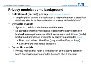 Technische Universität München
Privacy models: some background
• Definition of (perfect) privacy
• “Anything that can be learned about a respondent from a statistical
database should be learnable without access to the database”
• Syntactic models
• Syntactic conditions on the released datasets
• No (direct) semantic implications regarding the above definition
• Instead: Assumptions about attack vectors and definition of (likely)
background knowledge and goals by classifying attributes
• Direct and indirect identifiers (or quasi-identifiers, or keys)
• Sensitive and insensitive attributes
• Semantic models
• Privacy models that relax a formalization of the above definition
• Much fewer assumptions need to be made about attackers
619.03.2015
formulated by [Dwork08]
[Swe02]
[Dal77]
An overview of methods for data anonymization
 