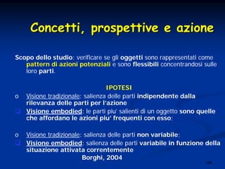 106
Scopo dello studio: verificare se gli oggetti sono rappresentati come
pattern di azioni potenziali e sono flessibili concentrandosi sulle
loro parti.
IPOTESI
o Visione tradizionale: salienza delle parti indipendente dalla
rilevanza delle parti per l’azione
Visione embodied: le parti piu’ salienti di un oggetto sono quelle
che affordano le azioni piu’ frequenti con esso;
o Visione tradizionale: salienza delle parti non variabile;
Visione embodied: salienza delle parti variabile in funzione della
situazione attivata correntemente
Borghi, 2004
Concetti, prospettive e azioneConcetti, prospettive e azione
 