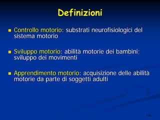 116
DefinizioniDefinizioni
Controllo motorioControllo motorio: substrati: substrati neurofisiologicineurofisiologici deldel
sistema motoriosistema motorio
Sviluppo motorioSviluppo motorio: abilit: abilitàà motorie dei bambini;motorie dei bambini;
sviluppo dei movimentisviluppo dei movimenti
Apprendimento motorioApprendimento motorio: acquisizione delle abilit: acquisizione delle abilitàà
motorie da parte di soggetti adultimotorie da parte di soggetti adulti
 