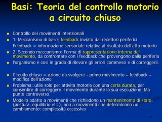 117
BasiBasi:: TeoriaTeoria deldel controllocontrollo motoriomotorio
aa circuitocircuito chiusochiuso
Controllo dei movimenti intenzionaliControllo dei movimenti intenzionali
1. Meccanismo di base:1. Meccanismo di base: feedbackfeedback inviato dai recettori perifericiinviato dai recettori periferici
Feedback = informazione sensoriale relativa al risultato dellFeedback = informazione sensoriale relativa al risultato dell’’atto motorioatto motorio
2. Secondo meccanismo: Forma di2. Secondo meccanismo: Forma di rappresentazione interna delrappresentazione interna del
movimentomovimento, da confrontare con i feedback che provengono dalla periferia, da confrontare con i feedback che provengono dalla periferia
l'organismol'organismo èè coscosìì in grado di rilevare gli errori commessi e di correggerli.in grado di rilevare gli errori commessi e di correggerli.
Circuito chiuso = azione da svolgereCircuito chiuso = azione da svolgere -- primo movimentoprimo movimento –– feedbackfeedback ––
modifica dellmodifica dell’’azioneazione
Problema: utile solo per attivitProblema: utile solo per attivitàà motorie con unamotorie con una certa duratacerta durata, per, per
consentire di correggere il movimento durante la sua esecuzione.consentire di correggere il movimento durante la sua esecuzione. MaMa
punto controverso.punto controverso.
Modello adatto a movimenti che richiedono unModello adatto a movimenti che richiedono un mantenimento di statomantenimento di stato,,
(postura, equilibrio(postura, equilibrio etcetc.), non a movimenti che determinano un.), non a movimenti che determinano un
cambiamento: complessitcambiamento: complessitàà eccessivaeccessiva
 