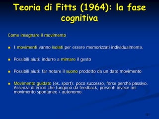 121
TeoriaTeoria didi FittsFitts (1964): la(1964): la fasefase
cognitivacognitiva
Come insegnare il movimentoCome insegnare il movimento
II movimentimovimenti vannovanno isolatiisolati per essere memorizzati individualmenteper essere memorizzati individualmente..
Possibili aiuti: indurre aPossibili aiuti: indurre a mimaremimare il gestoil gesto
Possibili aiuti: far notare ilPossibili aiuti: far notare il suonosuono prodotto da un dato movimentoprodotto da un dato movimento
Movimento guidatoMovimento guidato (es. sport)(es. sport): poco successo, forse perch: poco successo, forse perchéé passivo.passivo.
Assenza di errori che fungono da feedback, presenti invece nelAssenza di errori che fungono da feedback, presenti invece nel
movimento spontaneo / autonomo.movimento spontaneo / autonomo.
 