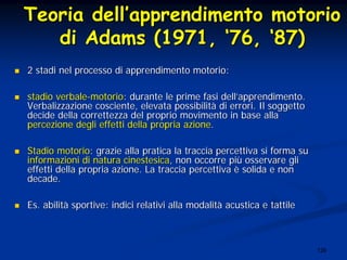 126
TeoriaTeoria delldell’’apprendimentoapprendimento motoriomotorio
didi Adams (1971,Adams (1971, ‘‘76,76, ‘‘87)87)
2 stadi nel processo di apprendimento motorio:2 stadi nel processo di apprendimento motorio:
stadio verbalestadio verbale--motoriomotorio: durante le prime fasi dell: durante le prime fasi dell’’apprendimento.apprendimento.
VerbalizzazioneVerbalizzazione cosciente, elevata possibilitcosciente, elevata possibilitàà di errori. Il soggettodi errori. Il soggetto
decide della correttezza del proprio movimento in base alladecide della correttezza del proprio movimento in base alla
percezione degli effetti della propria azionepercezione degli effetti della propria azione..
Stadio motorioStadio motorio: grazie alla pratica la traccia percettiva si forma su: grazie alla pratica la traccia percettiva si forma su
informazioni di naturainformazioni di natura cinestesicacinestesica, non occorre pi, non occorre piùù osservare gliosservare gli
effetti della propria azione. La traccia percettivaeffetti della propria azione. La traccia percettiva èè solida e nonsolida e non
decade.decade.
Es.Es. abilitabilitàà sportive: indici relativi alla modalitsportive: indici relativi alla modalitàà acustica e tattileacustica e tattile
 