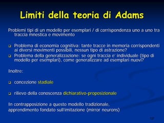 127
LimitiLimiti delladella teoriateoria didi AdamsAdams
ProblemiProblemi tipitipi didi unun modellomodello perper esemplariesemplari // didi corrispondenzacorrispondenza unouno aa unouno tratra
tracciatraccia mnesticamnestica ee movimentomovimento
ProblemaProblema didi economiaeconomia cognitivacognitiva:: tantetante traccetracce inin memoriamemoria corrispondenticorrispondenti
aiai diversidiversi movimentimovimenti possibilipossibili,, nessunnessun tipotipo didi astrazioneastrazione??
ProblemaProblema delladella generalizzazionegeneralizzazione: se: se ogniogni tracciatraccia ee’’ individualeindividuale ((tipotipo didi
modellomodello perper esemplariesemplari), come), come generalizzaregeneralizzare adad esemplariesemplari nuovinuovi??
InoltreInoltre::
concezioneconcezione stadialestadiale
rilievorilievo delladella conoscenzaconoscenza dichiarativodichiarativo--proposizionaleproposizionale
InIn contrapposizionecontrapposizione aa questoquesto modellomodello tradizionaletradizionale,,
apprendimentoapprendimento fondatofondato sullsull’’imitazioneimitazione (mirror neurons)(mirror neurons)
 