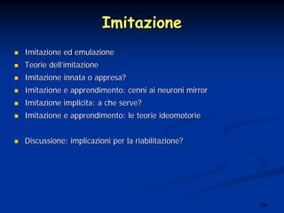 134
ImitazioneImitazione
Imitazione ed emulazioneImitazione ed emulazione
TeorieTeorie delldell’’imitazioneimitazione
ImitazioneImitazione innatainnata oo appresaappresa??
ImitazioneImitazione ee apprendimentoapprendimento:: cennicenni aiai neuronineuroni mirrormirror
ImitazioneImitazione implicitaimplicita: a: a cheche serve?serve?
ImitazioneImitazione ee apprendimentoapprendimento: le: le teorieteorie ideomotorieideomotorie
DiscussioneDiscussione:: implicazioniimplicazioni per laper la riabilitazioneriabilitazione??
 