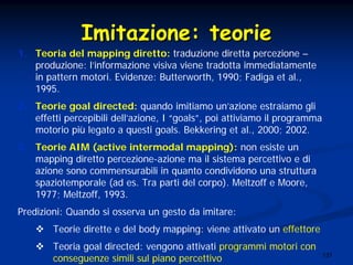 137
ImitazioneImitazione:: teorieteorie
1. Teoria del mapping diretto: traduzione diretta percezione –
produzione: l’informazione visiva viene tradotta immediatamente
in pattern motori. Evidenze: Butterworth, 1990; Fadiga et al.,
1995.
2. Teorie goal directed: quando imitiamo un’azione estraiamo gli
effetti percepibili dell’azione, I “goals”, poi attiviamo il programma
motorio più legato a questi goals. Bekkering et al., 2000; 2002.
3. Teorie AIM (active intermodal mapping): non esiste un
mapping diretto percezione-azione ma il sistema percettivo e di
azione sono commensurabili in quanto condividono una struttura
spaziotemporale (ad es. Tra parti del corpo). Meltzoff e Moore,
1977; Meltzoff, 1993.
Predizioni: Quando si osserva un gesto da imitare:
Teorie dirette e del body mapping: viene attivato un effettore
Teoria goal directed: vengono attivati programmi motori con
conseguenze simili sul piano percettivo
 