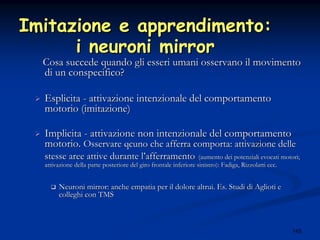 145
Imitazione e apprendimento:Imitazione e apprendimento:
i neuroni mirrori neuroni mirror
Cosa succede quando gli esseri umani osservano il movimentoCosa succede quando gli esseri umani osservano il movimento
di un conspecifico?di un conspecifico?
EsplicitaEsplicita -- attivazione intenzionale del comportamentoattivazione intenzionale del comportamento
motorio (imitazione)motorio (imitazione)
ImplicitaImplicita -- attivazione non intenzionale del comportamentoattivazione non intenzionale del comportamento
motorio.motorio. Osservare qcuno che afferra comporta: attivazione delleOsservare qcuno che afferra comporta: attivazione delle
stesse aree attive durante lstesse aree attive durante l’’afferramentoafferramento (aumento dei potenziali evocati motori;(aumento dei potenziali evocati motori;
attivazione della parte posteriore del giro frontale inferiore sattivazione della parte posteriore del giro frontale inferiore sinistro): Fadiga, Rizzolatti ecc.inistro): Fadiga, Rizzolatti ecc.
Neuroni mirror: anche empatia per il dolore altrui. Es. Studi diNeuroni mirror: anche empatia per il dolore altrui. Es. Studi di Aglioti eAglioti e
colleghi con TMScolleghi con TMS
 